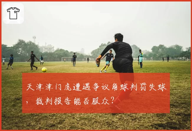 天津津门虎遭遇争议角球判罚失球,裁判报告能否服众?