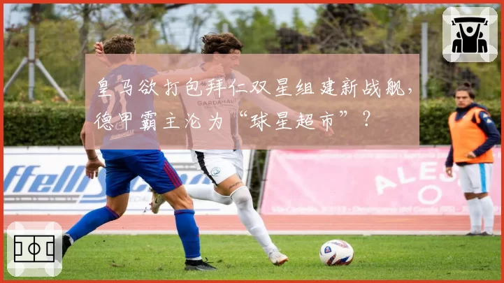 皇马欲打包拜仁双星组建新战舰,德甲霸主沦为“球星超市”?