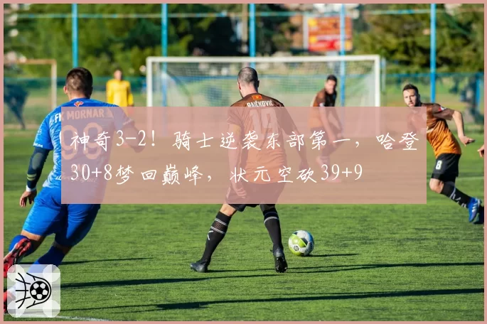 神奇3-2!骑士逆袭东部第一,哈登30+8梦回巅峰,状元空砍39+9