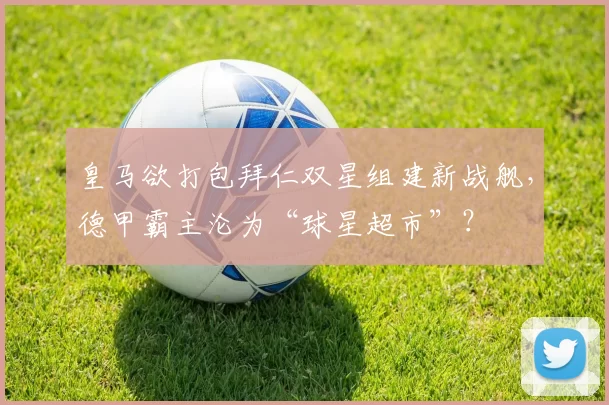 皇马欲打包拜仁双星组建新战舰，德甲霸主沦为“球星超市”？