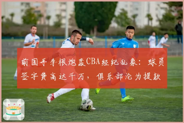 前国手李根炮轰CBA经纪乱象:球员签字费高达千万,俱乐部沦为提款机