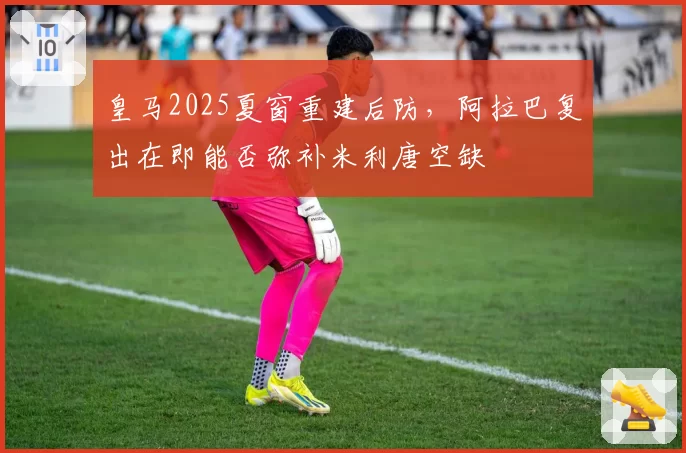 皇马2025夏窗重建后防，阿拉巴复出在即能否弥补米利唐空缺