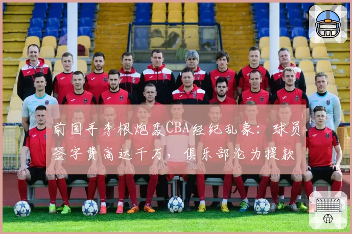前国手李根炮轰CBA经纪乱象：球员签字费高达千万，俱乐部沦为提款机