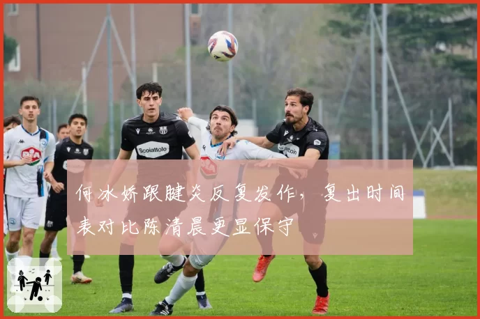 何冰娇跟腱炎反复发作，复出时间表对比陈清晨更显保守