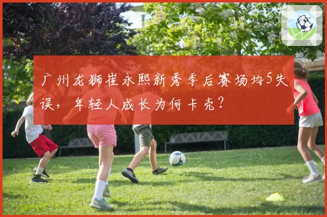 广州龙狮崔永熙新秀季后赛场均5失误,年轻人成长为何卡壳?