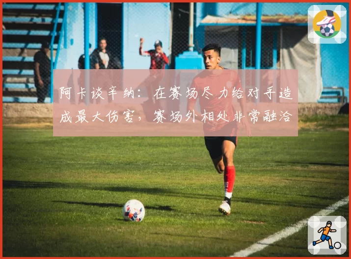 阿卡谈辛纳：在赛场尽力给对手造成最大伤害，赛场外相处非常融洽
