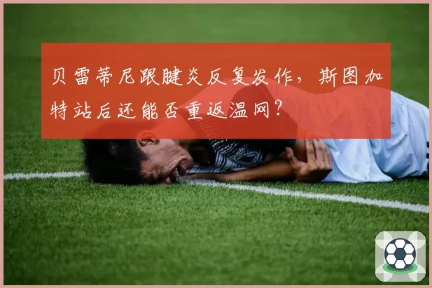 贝雷蒂尼跟腱炎反复发作,斯图加特站后还能否重返温网?