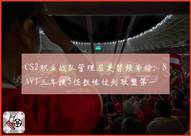 CS2职业战队管理层更替频率榜:NAVI三年换5任教练位列联盟第一