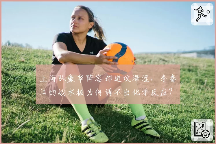 上海队豪华阵容却进攻滞涩,李春江的战术板为何调不出化学反应?