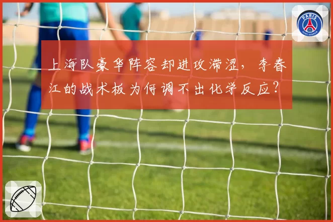 上海队豪华阵容却进攻滞涩,李春江的战术板为何调不出化学反应?