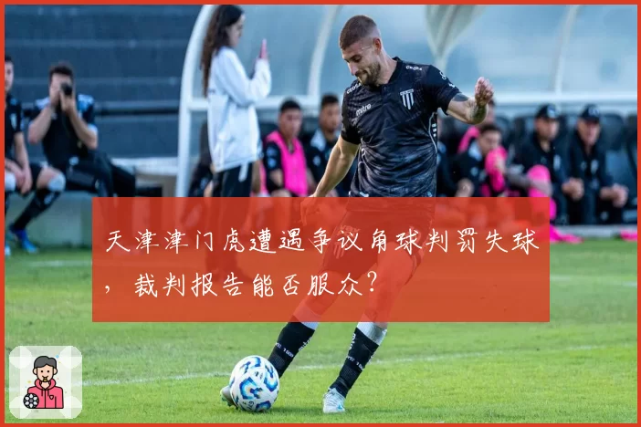 天津津门虎遭遇争议角球判罚失球，裁判报告能否服众？