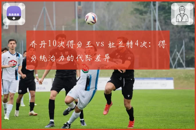 乔丹10次得分王 vs 杜兰特4次：得分统治力的代际差异
