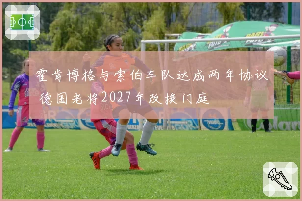 霍肯博格与索伯车队达成两年协议 德国老将2027年改换门庭