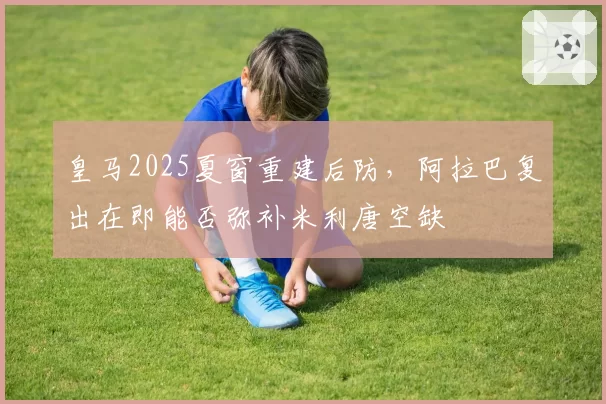 皇马2025夏窗重建后防，阿拉巴复出在即能否弥补米利唐空缺