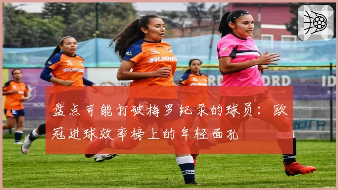 盘点可能打破梅罗纪录的球员:欧冠进球效率榜上的年轻面孔