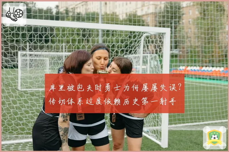 库里被包夹时勇士为何屡屡失误？传切体系过度依赖历史第一射手