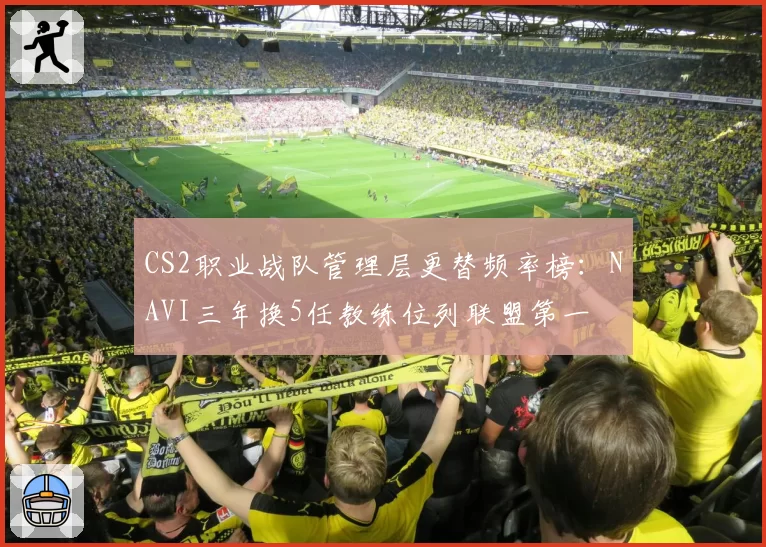 CS2职业战队管理层更替频率榜:NAVI三年换5任教练位列联盟第一
