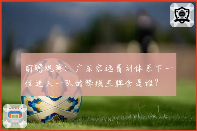 前瞻观察：广东宏远青训体系下一位进入一队的锋线王牌会是谁？