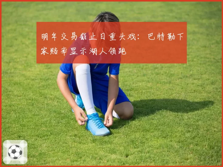 明年交易截止日重头戏:巴特勒下家赔率显示湖人领跑