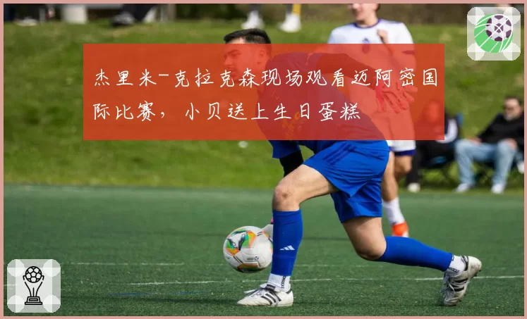 杰里米-克拉克森现场观看迈阿密国际比赛,小贝送上生日蛋糕