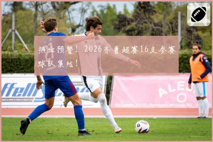 热血预警!2026齐鲁超赛16支参赛球队集结!