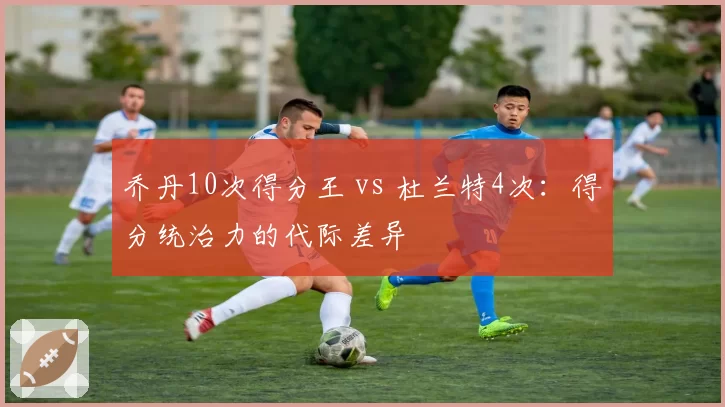 乔丹10次得分王 vs 杜兰特4次：得分统治力的代际差异