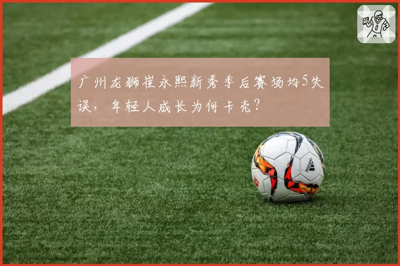 广州龙狮崔永熙新秀季后赛场均5失误，年轻人成长为何卡壳？