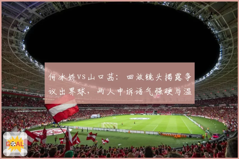 何冰娇vs山口茜：回放镜头揭露争议出界球，两人申诉语气强硬与温和并存
