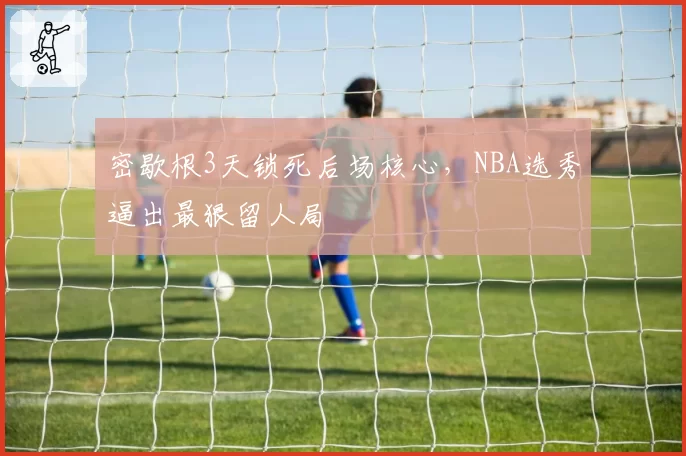 密歇根3天锁死后场核心,NBA选秀逼出最狠留人局