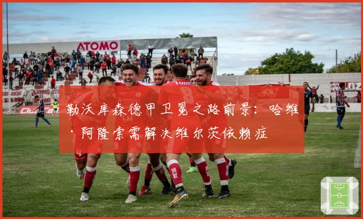 勒沃库森德甲卫冕之路前景:哈维·阿隆索需解决维尔茨依赖症
