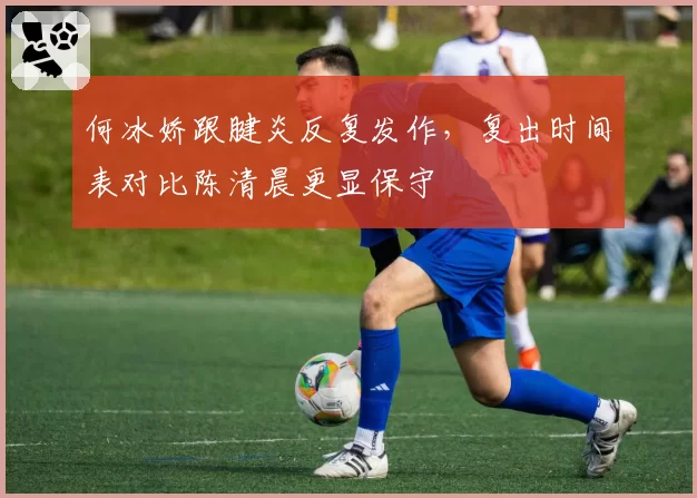 何冰娇跟腱炎反复发作，复出时间表对比陈清晨更显保守