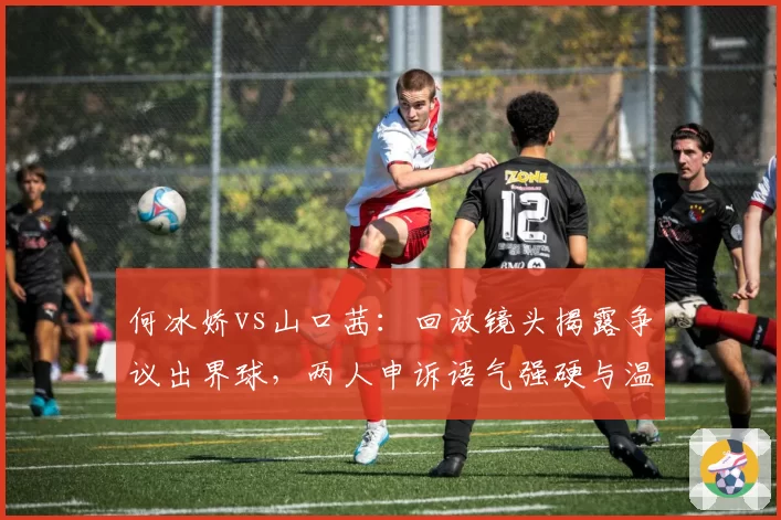 何冰娇vs山口茜:回放镜头揭露争议出界球,两人申诉语气强硬与温和并存